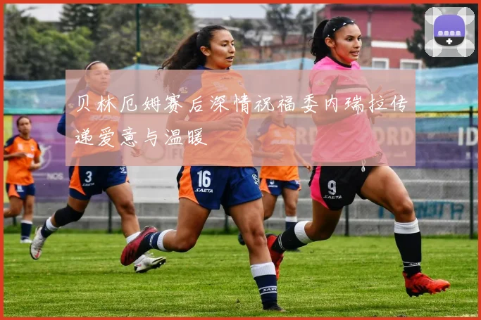 贝林厄姆赛后深情祝福委内瑞拉传递爱意与温暖