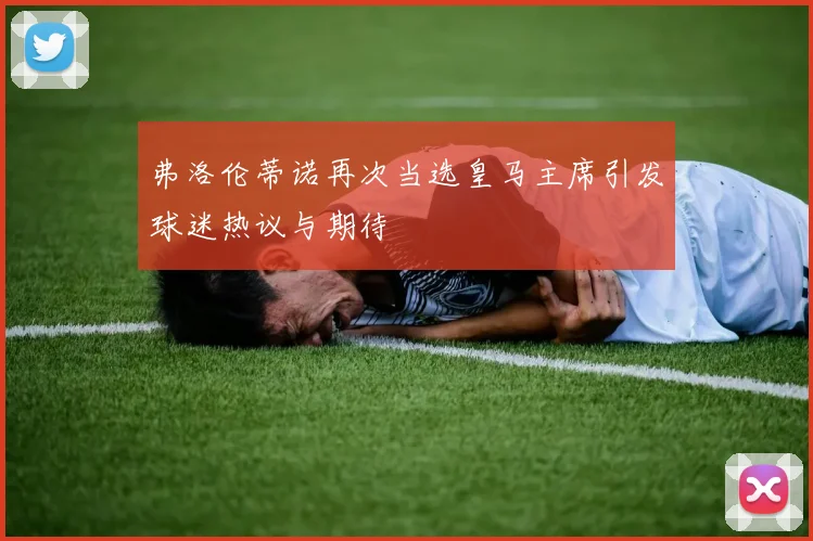 弗洛伦蒂诺再次当选皇马主席引发球迷热议与期待