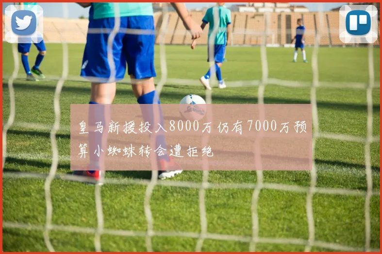 皇马新援投入8000万仍有7000万预算小蜘蛛转会遭拒绝