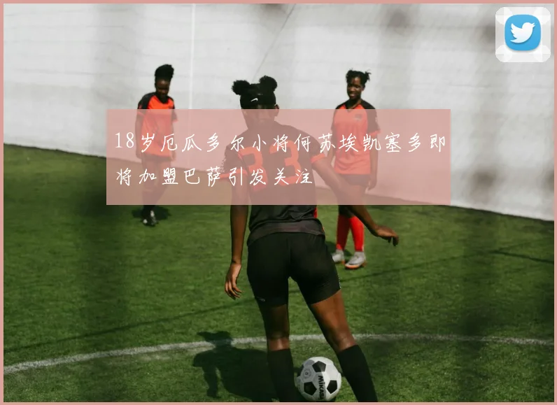 18岁厄瓜多尔小将何苏埃凯塞多即将加盟巴萨引发关注