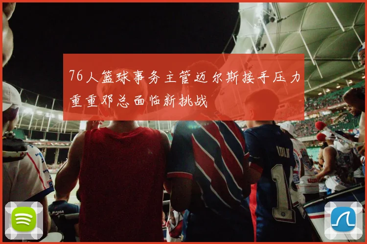 76人篮球事务主管迈尔斯接手压力重重邓总面临新挑战