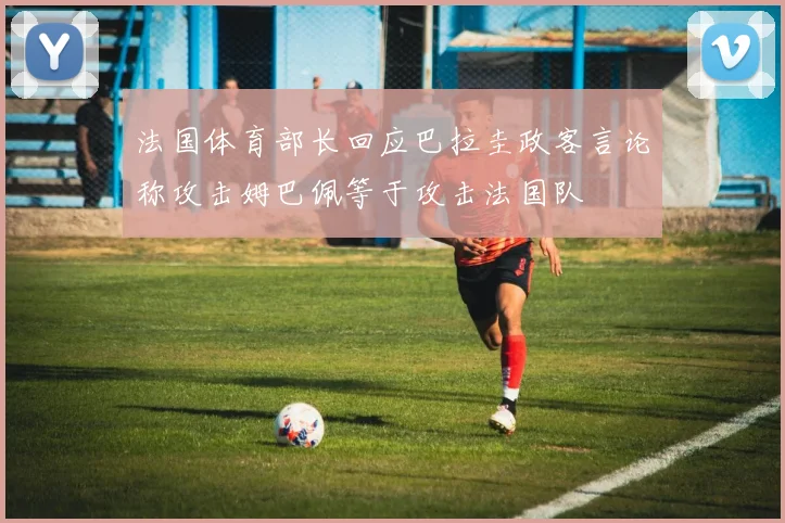法国体育部长回应巴拉圭政客言论称攻击姆巴佩等于攻击法国队