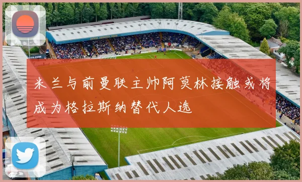 米兰与前曼联主帅阿莫林接触或将成为格拉斯纳替代人选