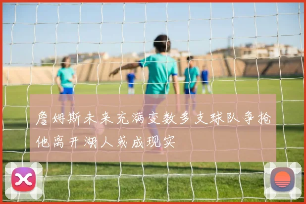 詹姆斯未来充满变数多支球队争抢他离开湖人或成现实
